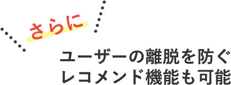 さらに　ユーザーの離脱を防ぐレコメンド機能も可能